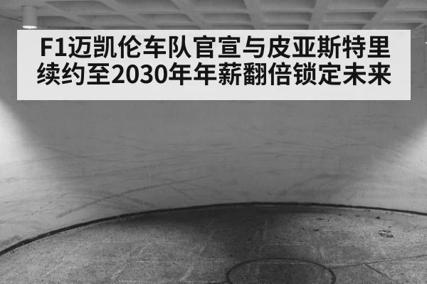 F1迈凯伦车队官宣与皮亚斯特里续约至2030年年薪翻倍锁定未来