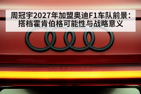 周冠宇2027年加盟奥迪F1车队前景：搭档霍肯伯格可能性与战略意义